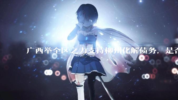 广西举全区之力支持柳州化解债务，是否意味着***隐性债务正受到越来越多的重视？