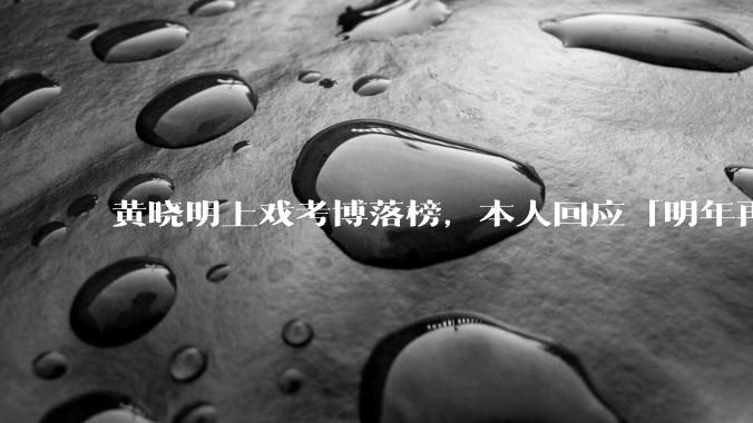 黄晓明上戏考博落榜，本人回应「明年再战」，怎样看明星对高学历的追求？上戏博士有多难考？