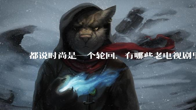 都说时尚是一个轮回，有哪些老电视剧里面的穿搭到现在都还是很潮的呢？